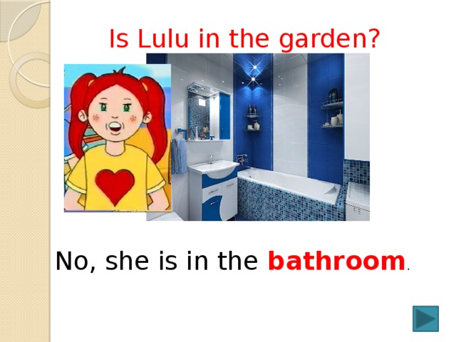  Is Lulu in the garden? No, she is in the bathroom . 