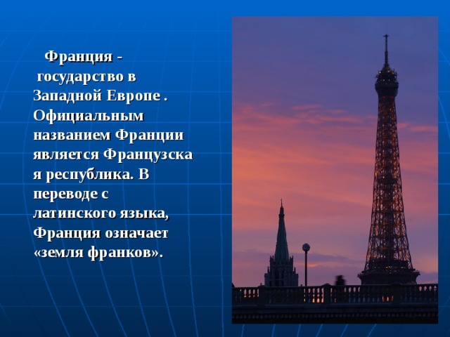   Франция -  государство в Западной Европе . Официальным названием Франции является Французская республика. В переводе с латинского языка, Франция означает «земля франков». 