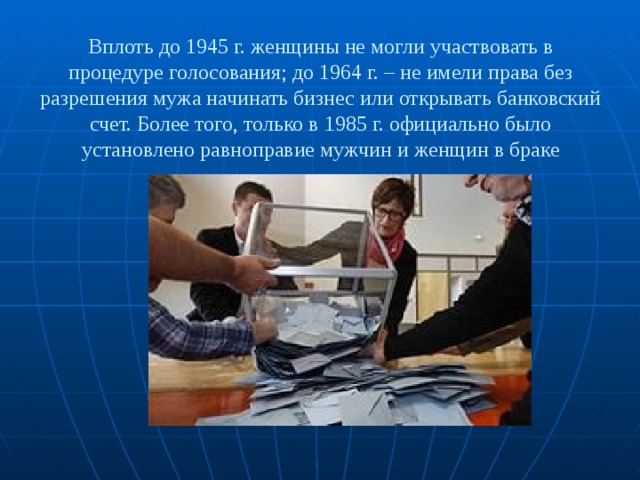 Вплоть до 1945 г. женщины не могли участвовать в процедуре голосования; до 1964 г. – не имели права без разрешения мужа начинать бизнес или открывать банковский счет. Более того, только в 1985 г. официально было установлено равноправие мужчин и женщин в браке 
