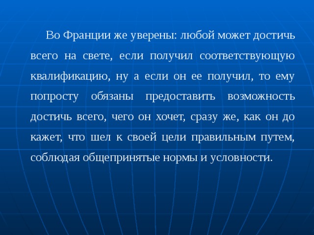 Во Франции же уверены: любой может достичь всего на свете, если получил соответствующую квалификацию, ну а если он ее получил, то ему попросту обязаны предоставить воз­можность достичь всего, чего он хочет, сразу же, как он до­кажет, что шел к своей цели правильным путем, соблюдая общепринятые нормы и условности. 