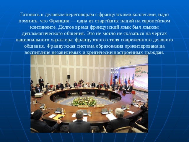 Готовясь к деловым переговорам с французскими коллегами, надо помнить, что Франция — одна из старейших наций на европейском континенте. Долгое время французский язык был языком дипломатического общения. Это не могло не сказаться на чертах национального характера, французского стиля современного делового общения. Французская система образования ориентирована на воспитание независимых и критически настроенных граждан. 