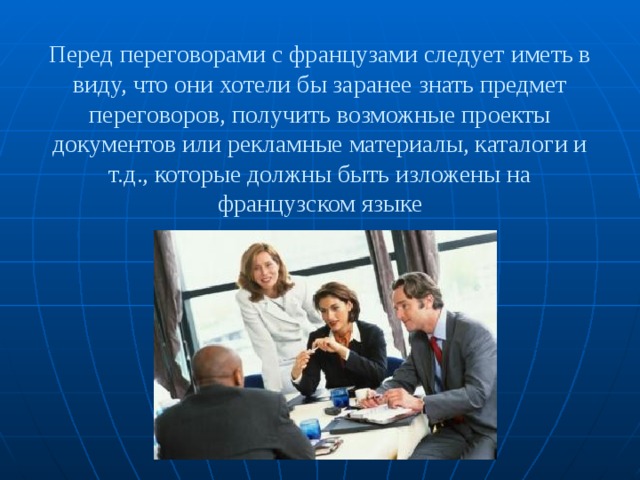 Перед переговорами с французами следует иметь в виду, что они хотели бы заранее знать предмет переговоров, получить возможные проекты документов или рекламные материалы, каталоги и т.д., которые должны быть изложены на французском языке 