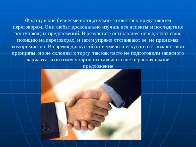 Французские бизнесмены тщательно готовятся к предстоящим переговорам. Они любят досконально изучать все аспекты и последствия поступающих предложений. В результате они заранее определяют свою позицию на переговорах, и затем упрямо отстаивают ее, не принимая компромиссов. Во время дискуссий они умело и искусно отстаивают свои принципы, но не склонны к торгу, так как часто не подготовили запасного варианта, и поэтому упорно отстаивают свое первоначальное предложение 