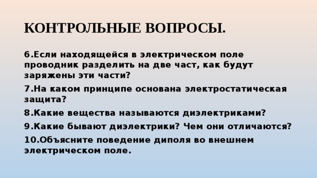 КОНТРОЛЬНЫЕ ВОПРОСЫ. 6.Если находящейся в электрическом поле проводник разделить на две част, как будут заряжены эти части? 7.На каком принципе основана электростатическая защита? 8.Какие вещества называются диэлектриками? 9.Какие бывают диэлектрики? Чем они отличаются? 10.Объясните поведение диполя во внешнем электрическом поле. 