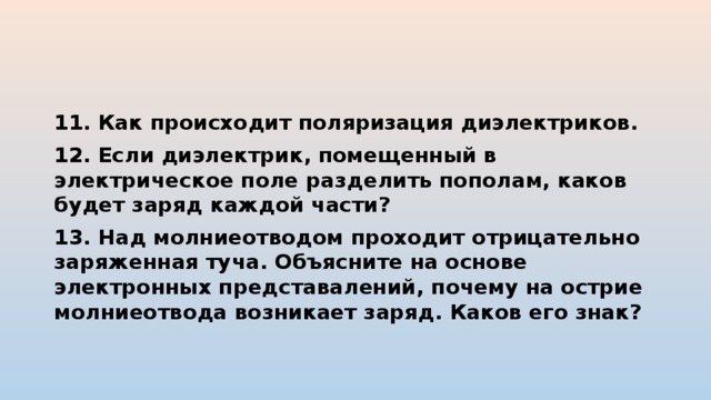 11. Как происходит поляризация диэлектриков. 12. Если диэлектрик, помещенный в электрическое поле разделить пополам, каков будет заряд каждой части? 13. Над молниеотводом проходит отрицательно заряженная туча. Объясните на основе электронных представалений, почему на острие молниеотвода возникает заряд. Каков его знак? 
