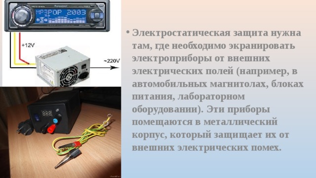 Электростатическая защита нужна там, где необходимо экранировать электроприборы от внешних электрических полей (например, в автомобильных магнитолах, блоках питания, лабораторном оборудовании). Эти приборы помещаются в металлический корпус, который защищает их от внешних электрических помех. 