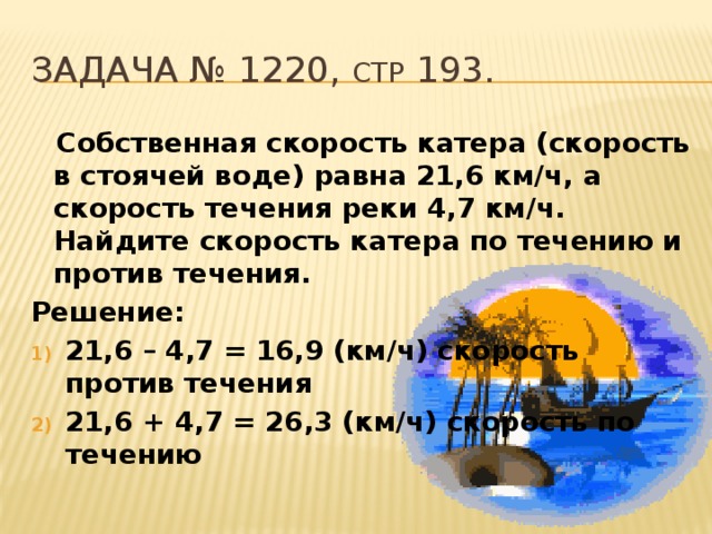 Задача № 1220, стр 193.  Собственная скорость катера (скорость в стоячей воде) равна 21,6 км/ч, а скорость течения реки 4,7 км/ч. Найдите скорость катера по течению и против течения. Решение: 21,6 – 4,7 = 16,9 (км/ч) скорость против течения 21,6 + 4,7 = 26,3 (км/ч) скорость по течению 