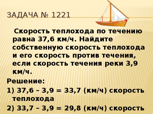 Задача № 1221  Скорость теплохода по течению равна 37,6 км/ч. Найдите собственную скорость теплохода и его скорость против течения, если скорость течения реки 3,9 км/ч. Решение: 1) 37,6 – 3,9 = 33,7 (км/ч) скорость теплохода 2) 33,7 – 3,9 = 29,8 (км/ч) скорость против течения 