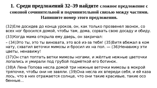 1.  Среди предложений 32–39 найдите сложное предложение с союзной сочинительной и подчинительной связью между частями. Напишите номер этого предложения.   (32)Еле до­си­дев до конца уро­ков, он, как толь­ко про­зве­нел зво­нок, со всех ног бро­сил­ся домой, чтобы там, дома, со­рвать свою до­са­ду и обиду. (33)Когда мама от­кры­ла ему дверь, он за­кри­чал: – (34)Это ты, это ты ви­но­ва­та, это всё из-за тебя! (35)Витя вбе­жал в ком­на­ту, схва­тил ве­точ­ки ми­мо­зы и бро­сил их на пол. — (36)Не­на­ви­жу эти цветы, не­на­ви­жу! (37)Он стал топ­тать ветки ми­мо­зы но­га­ми, и жёлтые неж­ные цве­точ­ки ло­па­лись и уми­ра­ли под гру­бой подмёткой его бо­ти­нок. (38)А Лена По­по­ва несла домой три неж­ные ве­точ­ки ми­мо­зы в мок­рой тря­поч­ке, чтобы они не за­вя­ли. (39)Она несла их впе­ре­ди себя, и ей ка­за­лось, что в них от­ра­жа­ет­ся солн­це, что они такие кра­си­вые, такие осо­бен­ные... 