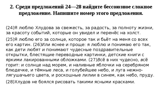 2. Среди предложений 24—28 найдите бессоюзное сложное предложение. Напишите номер этого предложения.   (24)Я люблю Хлудова за свежесть, за радость, за полноту жизни, за красоту событий, которые он увидел и перенёс на холст. (25)Я люблю его за солнце, которое так и бьёт на меня со всех его картин. (26)Или яснее и проще: я люблю и понимаю его так, как дети любят и понимают чудесные поздравительные открытки, блестящие переводные картинки, детские книги с яркими лакированными обложками. (27) В сё в них чудесно, в сё горит: и солнце над морем, и наливные яблочки на серебряном блюдечке, и тёмные леса, и голубейшее небо, и луга нежно-лягушачьего цвета, и роскошные лилии в синем, как небо, пруду. (28)Хлудов не боялся рисовать такими ясными красками. 