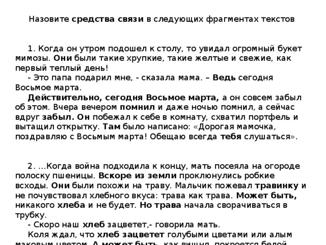 Назовите средства связи в следующих фрагментах текстов    1. Когда он утром подошел к столу, то увидал огромный букет мимозы. Они были такие хрупкие, такие желтые и свежие, как первый теплый день!  - Это папа подарил мне, - сказала мама. – Ведь сегодня Восьмое марта.  Действительно, сегодня Восьмое марта, а он совсем забыл об этом. Вчера вечером помнил и даже ночью помнил, а сейчас вдруг забыл.  Он побежал к себе в комнату, схватил портфель и вытащил открытку. Там было написано: «Дорогая мамочка, поздравляю с Восьмым марта! Обещаю всегда тебя слушаться».  2. …Когда война подходила к концу, мать посеяла на огороде полоску пшеницы. Вскоре из земли проклюнулись робкие всходы. Они были похожи на траву. Мальчик пожевал травинку и не почувствовал хлебного вкуса: трава как трава. Может быть, никакого хлеба и не будет. Но трава начала сворачиваться в трубку.  - Скоро наш хлеб зацветет,- говорила мать.  Коля ждал, что хлеб зацветет голубыми цветами или алым маковым цветом. А может  быть, как вишня, покроется белой метелицей…      