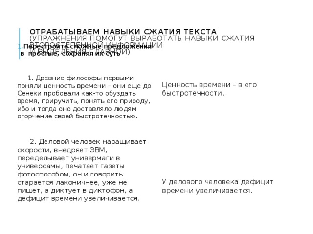 Отрабатываем навыки сжатия текста  (упражнения помогут выработать навыки сжатия второстепенной информации  и выделения главной)   Перестройте сложные предложения в простые, сохраняя их суть  1. Древние философы первыми поняли ценность времени – они еще до Сенеки пробовали как-то обуздать время, приручить, понять его природу, ибо и тогда оно доставляло людям огорчение своей быстротечностью. Ценность времени – в его быстротечности.  2. Деловой человек наращивает скорости, внедряет ЭВМ, переделывает универмаги в универсамы, печатает газеты фотоспособом, он и говорить старается лаконичнее, уже не пишет, а диктует в диктофон, а дефицит времени увеличивается. У делового человека дефицит времени увеличивается. 