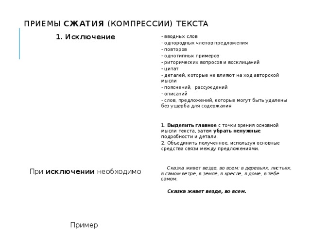  Приемы сжатия (компрессии) текста - вводных слов - однородных членов предложения - повторов - однотипных примеров - риторических вопросов и восклицаний - цитат - деталей, которые не влияют на ход авторской мысли - пояснений, рассуждений - описаний - слов, предложений, которые могут быть удалены без ущерба для содержания   1. Выделить главное с точки зрения основной мысли текста, затем убрать ненужные подробности и детали. 2. Объединить полученное, используя основные средства связи между предложениями.    Сказка живет везде, во всем: в деревьях, листьях, в самом ветре, в земле, в кресле, в доме, в тебе самом.    Сказка живет везде, во всем.      1. Исключение                   При исключении необходимо       Пример 