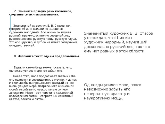  7. Замените прямую речь косвенной, сохранив смысл высказывания.  Знаменитый художник В. В. Стасов так говорил об И. И. Шишкине: «Шишкин – художник народный. Всю жизнь он изучал русский, преимущественно северный лес, русское дерево, русскую чащу, русскую глушь. Это его царство, и тут он не имеет соперников, он единственный.  8. Изложите текст одним предложением.  Едва ли кто-нибудь может сказать, что, однажды увидев море, он забыл его.  Более того, море продолжает звать к себе, оно является в сновидениях, в мечтах и думах. И сколько бы ни прошло лет, каждый из нас, вновь увидев море, потрясен его жизненной силой, игрой волн, неукротимым ритмом движения. Море – вот поистине колдовской калейдоскоп самых невероятных сочетаний цветов, бликов и пятен.   Знаменитый художник В. В. Стасов утверждал, что Шишкин – художник народный, изучивший досконально русский лес, так что ему нет равных в этой области. Однажды увидев море, вовек невозможно забыть его невероятную красоту и неукротимую мощь. 