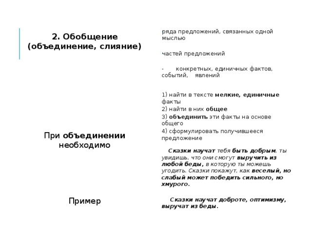  ряда предложений, связанных одной мыслью 2. Обобщение (объединение, слияние)   частей предложений   - конкретных, единичных фактов, событий, явлений      1) найти в тексте мелкие, единичные факты  2) найти в них общее При объединении необходимо 3) объединить эти факты на основе общего   4) сформулировать получившееся предложение      Сказки научат тебя быть добрым , ты увидишь, что они смогут выручить из любой беды, в которую ты можешь угодить. Сказки покажут, как веселый, но слабый может победить сильного, но хмурого.   Пример  Сказки научат доброте, оптимизму, выручат из беды.  