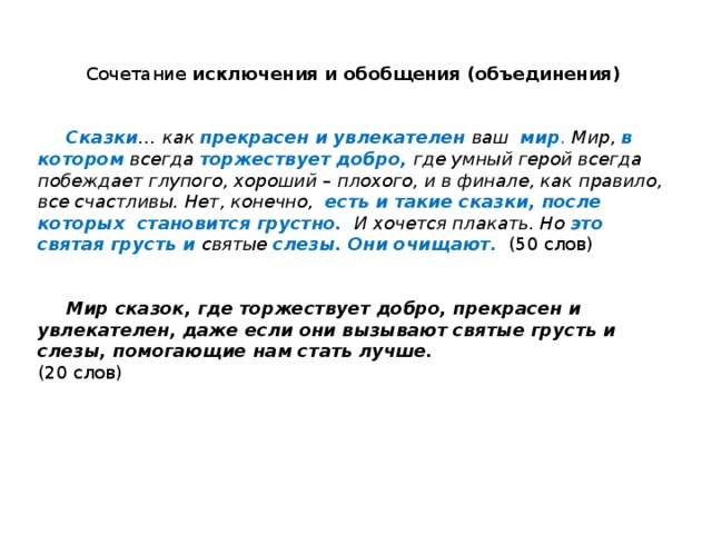 Сочетание исключения и обобщения (объединения)    Сказки … как прекрасен и увлекателен  ваш мир . Мир, в котором  всегда торжествует добро,  где умный герой всегда побеждает глупого, хороший – плохого, и в финале, как правило, все счастливы. Нет, конечно, есть и такие сказки, после которых становится грустно. И хочется плакать. Но это  святая грусть и  святые слезы.  Они очищают.  (50 слов)    Мир сказок, где торжествует добро, прекрасен и увлекателен, даже если они вызывают святые грусть и слезы, помогающие нам стать лучше.   (20 слов) 