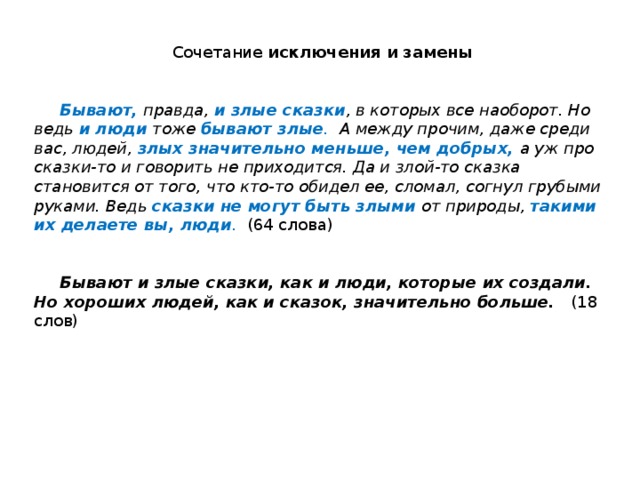 Сочетание исключения и замены    Бывают,  правда, и злые сказки , в которых все наоборот. Но ведь и люди  тоже бывают злые . А между прочим, даже среди вас, людей, злых значительно меньше, чем добрых,  а уж про сказки-то и говорить не приходится. Да и злой-то сказка становится от того, что кто-то обидел ее, сломал, согнул грубыми руками. Ведь сказки не могут быть злыми  от природы, такими их делаете вы, люди .  (64 слова)    Бывают и злые сказки, как и люди, которые их создали. Но хороших людей, как и сказок, значительно больше. (18 слов) 