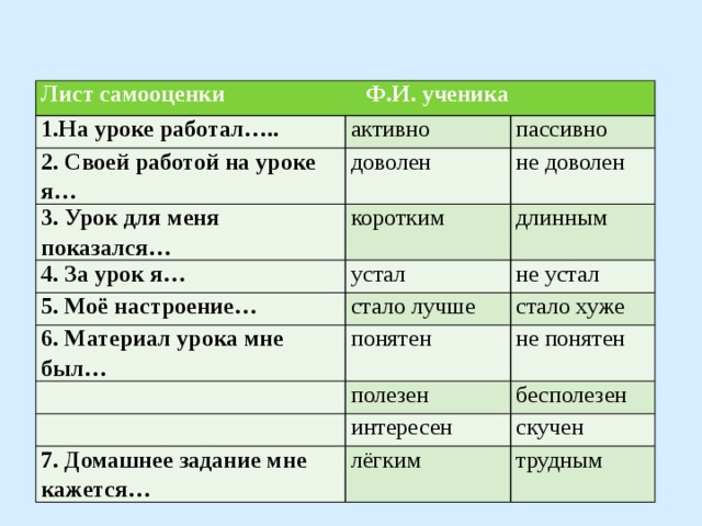 Лист самооценки Ф.И. ученика 1.На уроке работал….. активно 2. Своей работой на уроке я… пассивно доволен 3. Урок для меня показался… не доволен коротким 4. За урок я… длинным устал 5. Моё настроение… 6. Материал урока мне был… стало лучше не устал стало хуже понятен   не понятен полезен   бесполезен интересен 7. Домашнее задание мне кажется… скучен лёгким трудным 