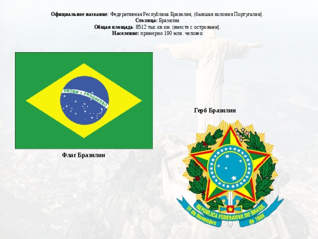 Официальное название : Федеративная Республика Бразилия, (бывшая колония Португалии). Столица: Бразилиа Общая площадь : 8512 тыс.кв.км. (вместе с островами). Население: примерно 190 млн. человек Герб Бразилии Флаг Бразилии 