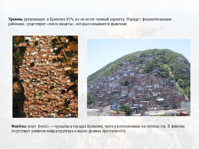 Уровень урбанизации в Бразилии 81%, но он носит ложный характер. Наряду с фешенебельными районами, существуют «пояса нищеты», которые называются фавелами. Фаве́лы  (порт.  favela ) — трущобы в городах Бразилии, часто расположенные на склонах гор. В фавелах отсутствует развитая инфраструктура и высок уровень преступности. 