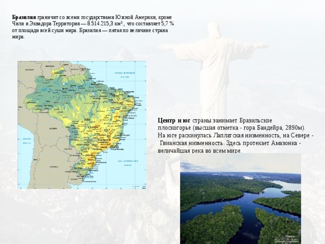Бразилия граничит со всеми государствами Южной Америки, кроме Чили и Эквадора Территория — 8.514.215,3 км²., что составляет 5,7 % от площади всей суши мира. Бразилия — пятая по величине страна мира.   Центр и юг страны занимает Бразильское плоскогорье (высшая отметка - гора Бандейра, 2890м). На юге раскинулась Лаплатская низменность, на Севере - Гвианская низменность. Здесь протекает Амазонка - величайшая река во всем мире.   