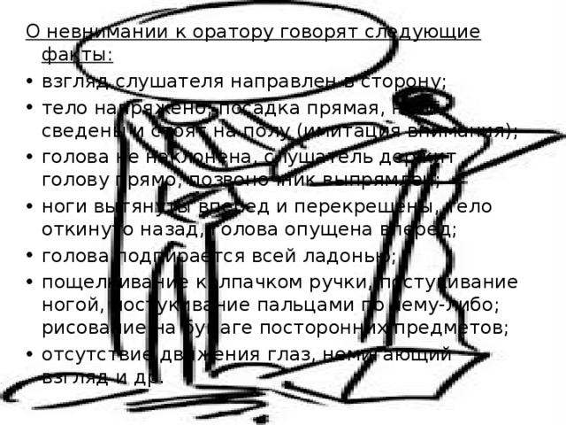 О невнимании к оратору говорят следующие факты: взгляд слушателя направлен в сторону; тело напряжено, посадка прямая, ноги сведены и стоят на полу (имитация внимания); голова не наклонена, слушатель держит голову прямо, позвоночник выпрямлен; ноги вытянуты вперед и перекрещены, тело откинуто назад, голова опущена вперед; голова подпирается всей ладонью; пощелкивание колпачком ручки, постукивание ногой, постукивание пальцами по чему-либо; рисование на бумаге посторонних предметов; отсутствие движения глаз, немигающий взгляд и др. 