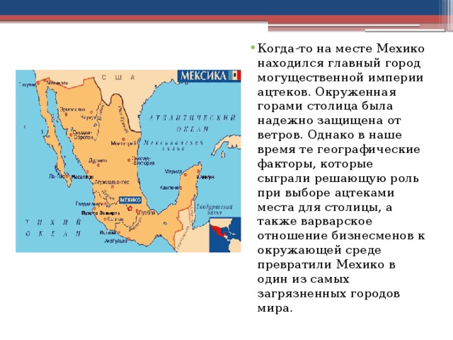 Когда-то на месте Мехико находился главный город могущественной империи ацтеков. Окруженная горами столица была надежно защищена от ветров. Однако в наше время те географические факторы, которые сыграли решающую роль при выборе ацтеками места для столицы, а также варварское отношение бизнесменов к окружающей среде превратили Мехико в один из самых загрязненных городов мира. 