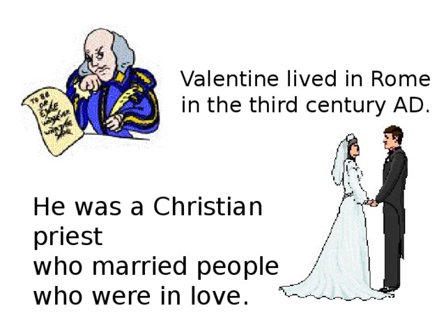 Valentine lived in Rome  in the third century AD. He was a Christian priest who married people who were in love.  