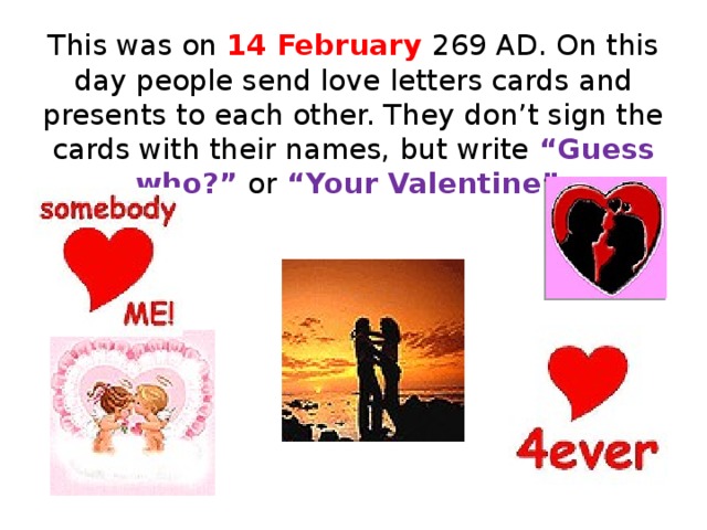 This was on 14 February 269 AD. On this day people send love letters cards and presents to each other. They don’t sign the cards with their names, but write “Guess who?” or “Your Valentine”.  