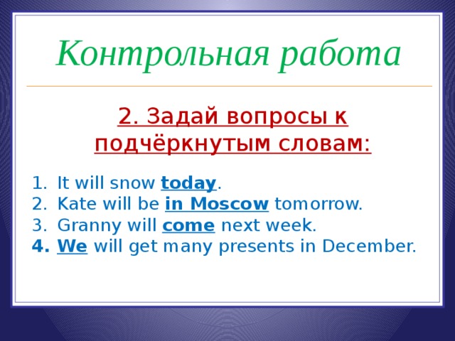 Контрольная работа 2. Задай вопросы к подчёркнутым словам:  It will snow today . Kate will be in Moscow tomorrow. Granny will come next week. We will get many presents in December. 