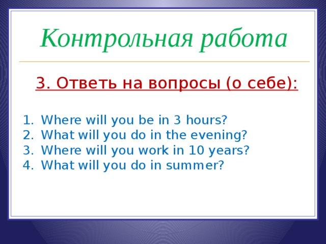 Контрольная работа 3. Ответь на вопросы (о себе):  Where will you be in 3 hours? What will you do in the evening? Where will you work in 10 years? What will you do in summer? 