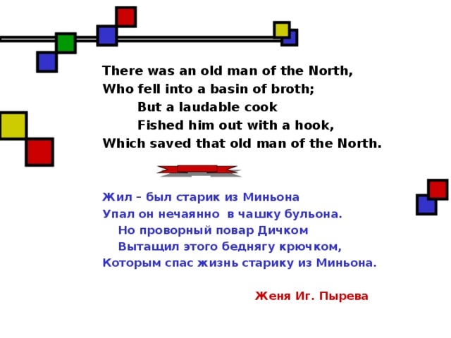 There was an old man of the North, Who fell into a basin of broth;  But a laudable cook  Fished him out with a hook, Which saved that old man of the North. Жил – был старик из Миньона Упал он нечаянно в чашку бульона.  Но проворный повар Дичком  Вытащил этого беднягу крючком, Которым спас жизнь старику из Миньона.   Женя Иг. Пырева  