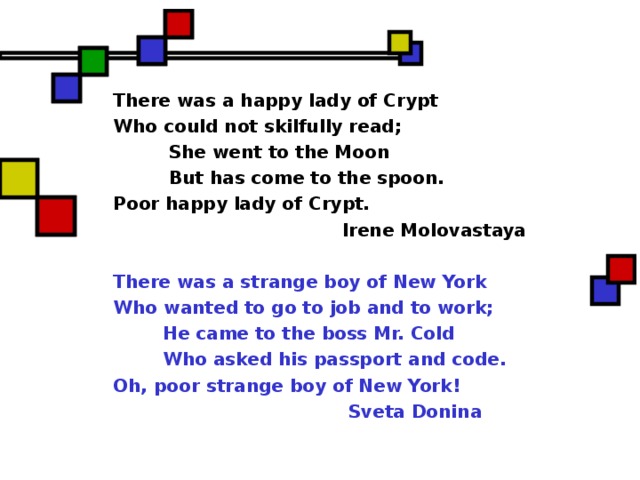 There was a happy lady of Crypt Who could not skilfully read;  She went to the Moon  But has come to the spoon. Poor happy lady of Crypt.  Irene Molovastaya  There was a strange boy of New York Who wanted to go to job and to work;  He came to the boss Mr. Cold  Who asked his passport and code. Oh, poor strange boy of New York !  Sveta Donina  