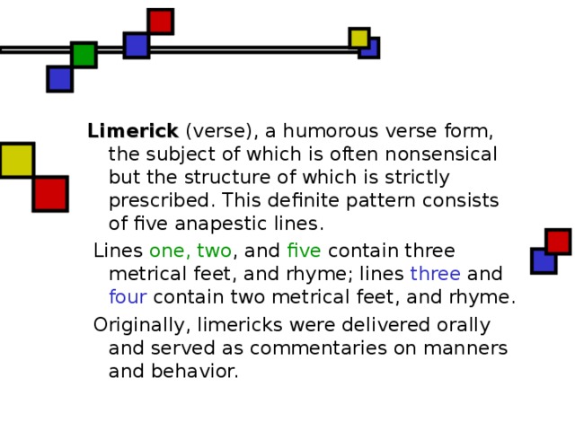 Limerick (verse), a humorous verse form, the subject of which is often nonsensical but the structure of which is strictly prescribed. This definite pattern consists of five anapestic lines .  Lines one, two , and five contain three metrical feet, and rhyme; lines three and four contain two metrical feet, and rhyme.  Originally, limericks were delivered orally and served as commentaries on manners and behavior.  