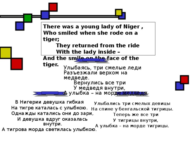 There was a young lady of Niger ,  Who smiled when she rode on a tiger;  They returned from the ride  With the lady inside –  And the smile on the face of the tiger.  Улыбаясь, три смелые леди Разъезжали верхом на медведе.  Вернулись все три  У медведя внутри, А улыбка – на морде медведя. В Нигерии девушка гибкая На тигре каталась с улыбкою.  Однажды катались они до зари,  И девушка вдруг оказалась внутри. А тигрова морда светилась улыбкою. Улыбались три смелых девицы На спине у бенгальской тигрицы.  Теперь же все три  У тигрицы внутри, А улыбка – на морде тигрицы. 