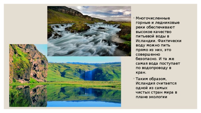 Многочисленные горные и ледниковые реки обеспечивают высокое качество питьевой воды в Исландии. Фактически воду можно пить прямо из них, это совершенно безопасно. И та же самая вода поступает по водопроводу в кран. Таким образом, Исландия считается одной из самых чистых стран мира в плане экологии 