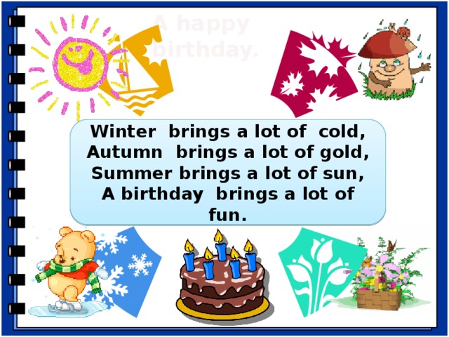 A happy  birthday. Winter brings a lot of cold, Autumn brings a lot of gold, Summer brings a lot of sun, A birthday brings a lot of fun. - Which variant of the song do you like better? Why? -Let’s sing this song about happy birthday. But first repeat after me: -winter, why, when; -brings, sings, rings; autumn, birthday; Winter brings a lot of cold, Autumn brings a lot of gold, Summer brings a lot of sun, A birthday brings a lot of fun.  -Sing alone.  