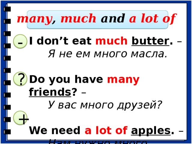 many , much and  a lot of I don’t eat much  butter . –   Я не ем много масла. Do you have many  friends ? –   У вас много друзей? We need a lot of apples . –   Нам нужно много яблок. - ? -РАЗБОР ПРИМЕРОВ: I don't eat much butter . – “Butter” is an uncountable noun so we use “much”. Я не ем много масла. И т. д. -Определите, какое местоимение мы вставим при переводе предложений на английский язык и объясните свой выбор. У нас много хлеба. (a lot of) У вас много книг? (many) Мне не нужно много сыра. (much) +  