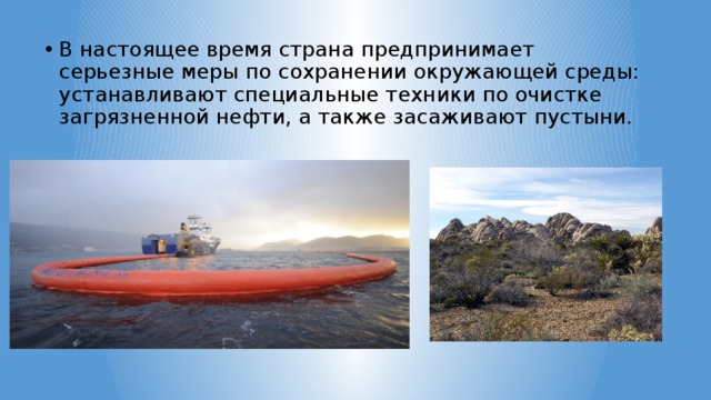 В настоящее время страна предпринимает серьезные меры по сохранении окружающей среды: устанавливают специальные техники по очистке загрязненной нефти, а также засаживают пустыни. 