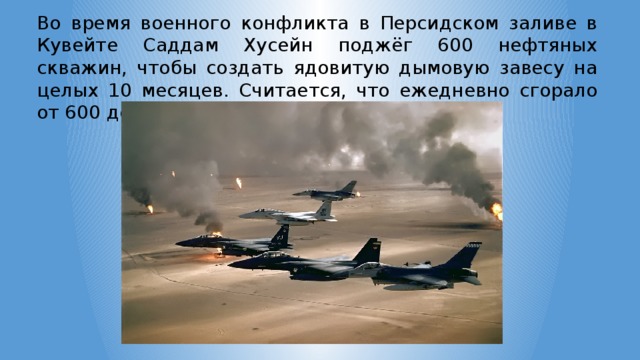 Во время военного конфликта в Персидском заливе в Кувейте Саддам Хусейн поджёг 600 нефтяных скважин, чтобы создать ядовитую дымовую завесу на целых 10 месяцев. Считается, что ежедневно сгорало от 600 до 800 тонн нефти. 