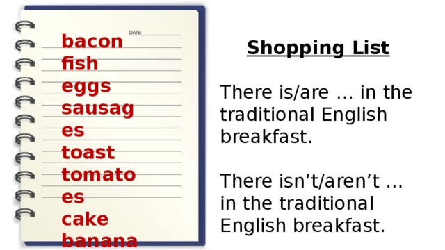 bacon fish eggs sausages toast tomatoes cake bananas Shopping List  There is/are … in the traditional English breakfast. There isn’t/aren’t … in the traditional English breakfast. 