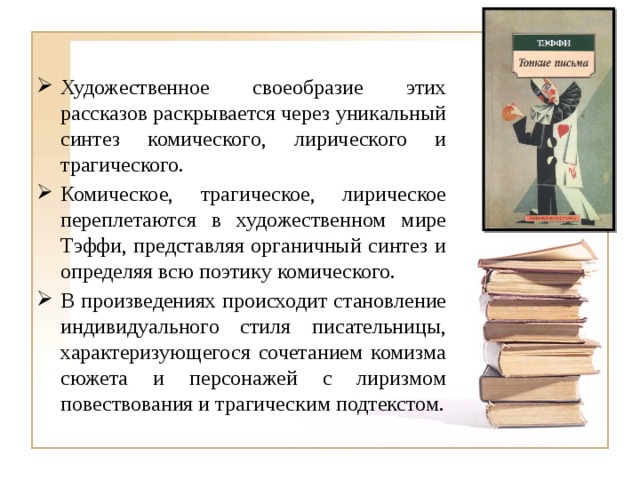 Художественное своеобразие этих рассказов раскрывается через уникальный синтез комического, лирического и трагического. Комическое, трагическое, лирическое переплетаются в художественном мире Тэффи, представляя органичный синтез и определяя всю поэтику комического. В произведениях происходит становление индивидуального стиля писательницы, характеризующегося сочетанием комизма сюжета и персонажей с лиризмом повествования и трагическим подтекстом. 