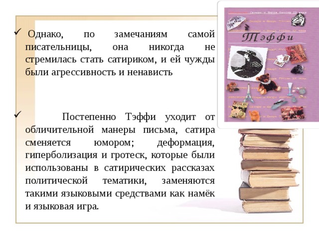   Однако, по замечаниям самой писательницы, она никогда не стремилась стать сатириком, и ей чужды были агрессивность и ненависть  Постепенно Тэффи уходит от обличительной манеры письма, сатира сменяется юмором; деформация, гиперболизация и гротеск, которые были использованы в сатирических рассказах политической тематики, заменяются такими языковыми средствами как намёк и языковая игра. 