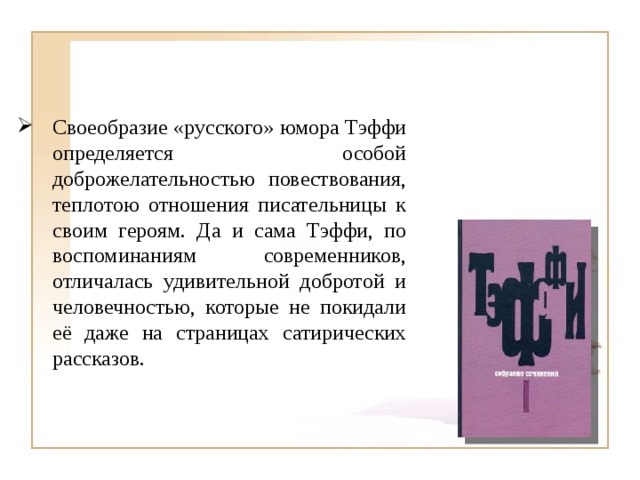 Своеобразие «русского» юмора Тэффи определяется особой доброжелательностью повествования, теплотою отношения писательницы к своим героям. Да и сама Тэффи, по воспоминаниям современников, отличалась удивительной добротой и человечностью, которые не покидали её даже на страницах сатирических рассказов. 