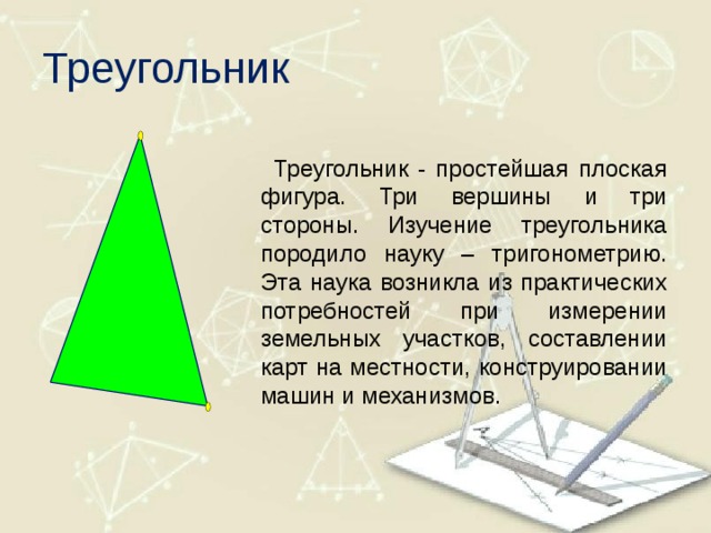 Треугольник  Треугольник - простейшая плоская фигура. Три вершины и три стороны. Изучение треугольника породило науку – тригонометрию. Эта наука возникла из практических потребностей при измерении земельных участков, составлении карт на местности, конструировании машин и механизмов. 