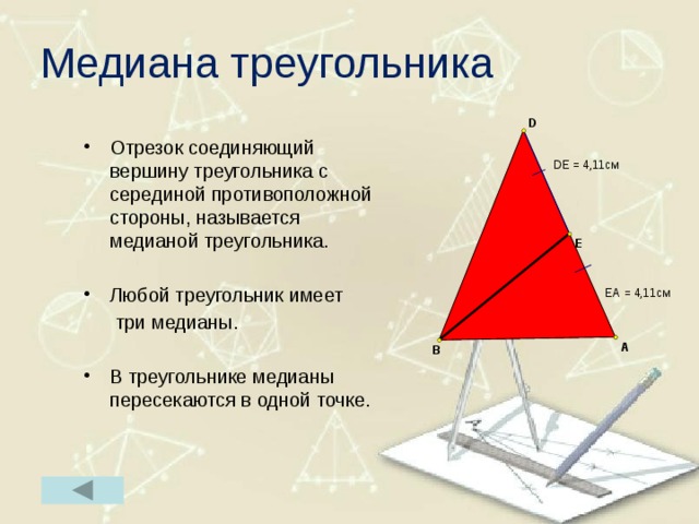 Медиана треугольника Отрезок соединяющий вершину треугольника с серединой противоположной стороны, называется медианой треугольника. Любой треугольник имеет  три медианы. В треугольнике медианы пересекаются в одной точке. 