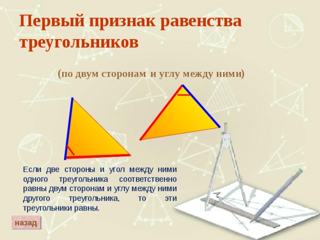 Первый признак равенства треугольников и углу между ними) (по двум сторонам Если две стороны и угол между ними одного треугольника соответственно равны двум сторонам и углу между ними другого треугольника, то эти треугольники равны. назад 