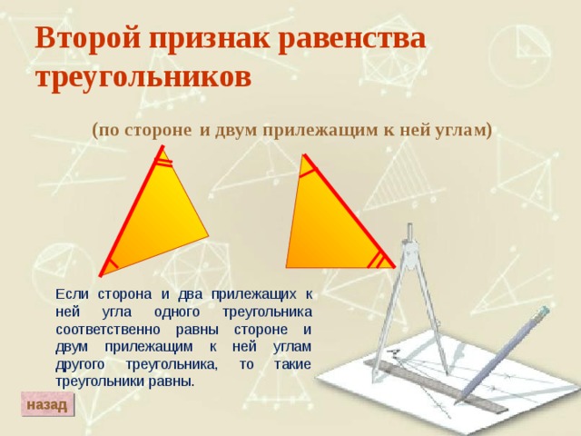 Второй признак равенства треугольников и двум прилежащим к ней углам) (по стороне Если сторона и два прилежащих к ней угла одного треугольника соответственно равны стороне и двум прилежащим к ней углам другого треугольника, то такие треугольники равны. назад 