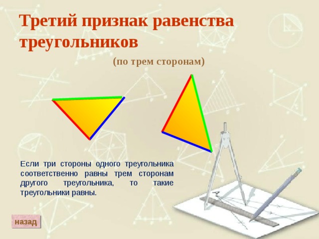 Третий признак равенства треугольников (по трем сторонам) Если три стороны одного треугольника соответственно равны трем сторонам другого треугольника, то такие треугольники равны. назад 