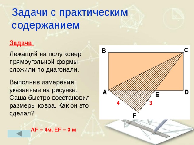 Задачи с практическим содержанием Задача  Лежащий на полу ковер прямоугольной формы, сложили по диагонали. Выполнив измерения, указанные на рисунке. Саша быстро восстановил размеры ковра. Как он это сделал? 4 3 AF = 4м, EF = 3 м 